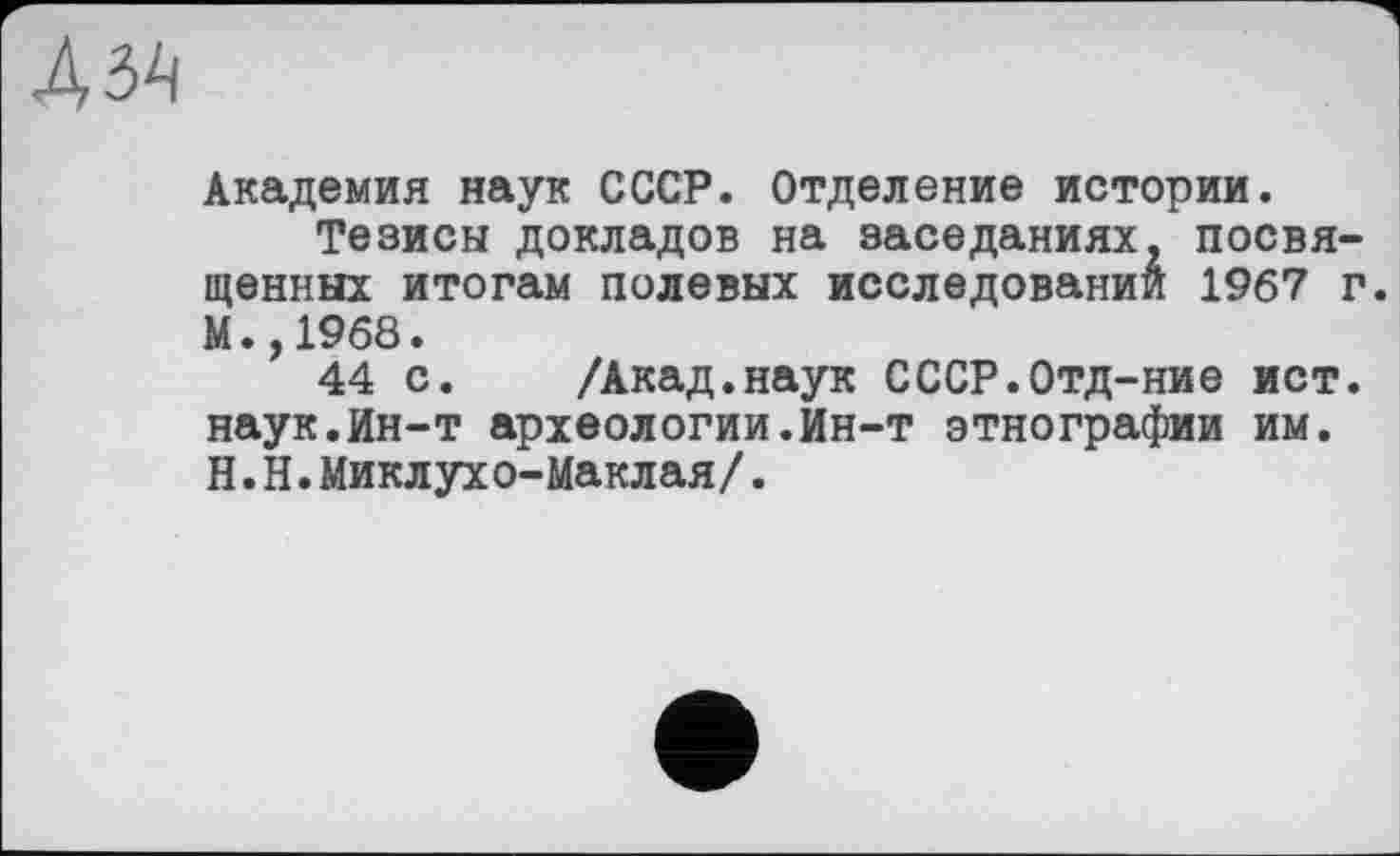 ﻿Академия наук СССР. Отделение истории.
Тезисы докладов на заседаниях, посвященных итогам полевых исследовании 1967 г. М.,1968.
44 с. /Акад.наук СССР.Отд-ние ист. наук.Ин-т археологии.Ин-т этнографии им. Н.Н.Миклухо-Маклая/.